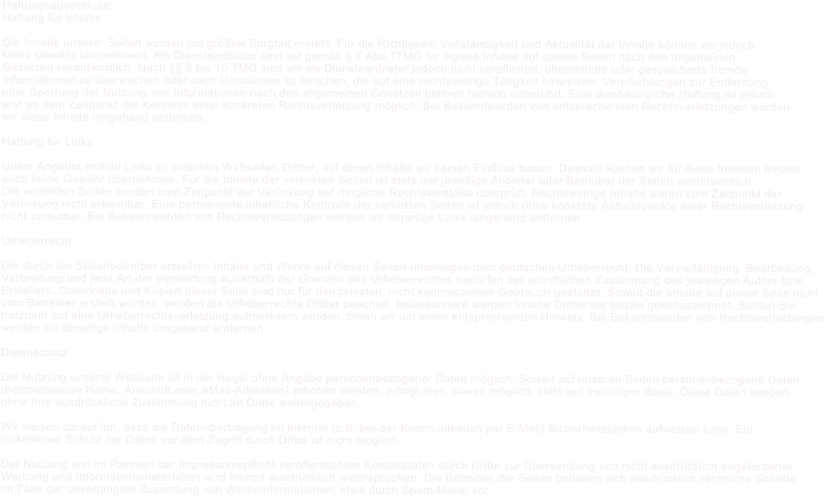 Haftungsausschluss: Haftung f�r Inhalte  Die Inhalte unserer Seiten wurden mit gr��ter Sorgfalt erstellt. F�r die Richtigkeit, Vollst�ndigkeit und Aktualit�t der Inhalte k�nnen wir jedoch keine Gew�hr �bernehmen. Als Diensteanbieter sind wir gem�� � 7 Abs.1TMG f�r eigene Inhalte auf diesen Seiten nach den allgemeinen  Gesetzen verantwortlich. Nach �� 8 bis 10 TMG sind wir als Diensteanbieter jedoch nicht verpflichtet, �bermittelte oder gespeicherte fremde  Informationen zu �berwachen oder nach Umst�nden zu forschen, die auf eine rechtswidrige T�tigkeit hinweisen. Verpflichtungen zur Entfernung  oder Sperrung der Nutzung von Informationen nach den allgemeinen Gesetzen bleiben hiervon unber�hrt. Eine diesbez�gliche Haftung ist jedoch erst ab dem Zeitpunkt der Kenntnis einer konkreten Rechtsverletzung m�glich. Bei Bekanntwerden von entsprechenden Rechtsverletzungen werden  wir diese Inhalte umgehend entfernen.  Haftung f�r Links  Unser Angebot enth�lt Links zu externen Webseiten Dritter, auf deren Inhalte wir keinen Einfluss haben. Deshalb k�nnen wir f�r diese fremden Inhalte auch keine Gew�hr �bernehmen. F�r die Inhalte der verlinkten Seiten ist stets der jeweilige Anbieter oder Betreiber der Seiten verantwortlich. Die verlinkten Seiten wurden zum Zeitpunkt der Verlinkung auf m�gliche Rechtsverst��e �berpr�ft. Rechtswidrige Inhalte waren zum Zeitpunkt der  Verlinkung nicht erkennbar. Eine permanente inhaltliche Kontrolle der verlinkten Seiten ist jedoch ohne konkrete Anhaltspunkte einer Rechtsverletzung nicht zumutbar. Bei Bekanntwerden von Rechtsverletzungen werden wir derartige Links umgehend entfernen.  Urheberrecht  Die durch die Seitenbetreiber erstellten Inhalte und Werke auf diesen Seiten unterliegen dem deutschen Urheberrecht. Die Vervielf�ltigung, Bearbeitung, Verbreitung und jede Art der Verwertung au�erhalb der Grenzen des Urheberrechtes bed�rfen der schriftlichen Zustimmung des jeweiligen Autors bzw.  Erstellers. Downloads und Kopien dieser Seite sind nur f�r den privaten, nicht kommerziellen Gebrauch gestattet. Soweit die Inhalte auf dieser Seite nicht  vom Betreiber erstellt wurden, werden die Urheberrechte Dritter beachtet. Insbesondere werden Inhalte Dritter als solche gekennzeichnet. Sollten Sie  trotzdem auf eine Urheberrechtsverletzung aufmerksam werden, bitten wir um einen entsprechenden Hinweis. Bei Bekanntwerden von Rechtsverletzungen werden wir derartige Inhalte umgehend entfernen.  Datenschutz  Die Nutzung unserer Webseite ist in der Regel ohne Angabe personenbezogener Daten m�glich. Soweit auf unseren Seiten personenbezogene Daten (beispielsweise Name, Anschrift oder eMail-Adressen) erhoben werden, erfolgt dies, soweit m�glich, stets auf freiwilliger Basis. Diese Daten werden  ohne Ihre ausdr�ckliche Zustimmung nicht an Dritte weitergegeben.   Wir weisen darauf hin, dass die Daten�bertragung im Internet (z.B. bei der Kommunikation per E-Mail) Sicherheitsl�cken aufweisen kann. Ein l�ckenloser Schutz der Daten vor dem Zugriff durch Dritte ist nicht m�glich.   Der Nutzung von im Rahmen der Impressumspflicht ver�ffentlichten Kontaktdaten durch Dritte zur �bersendung von nicht ausdr�cklich angeforderter  Werbung und Informationsmaterialien wird hiermit ausdr�cklich widersprochen. Die Betreiber der Seiten behalten sich ausdr�cklich rechtliche Schritte im Falle der unverlangten Zusendung von Werbeinformationen, etwa durch Spam-Mails, vor.